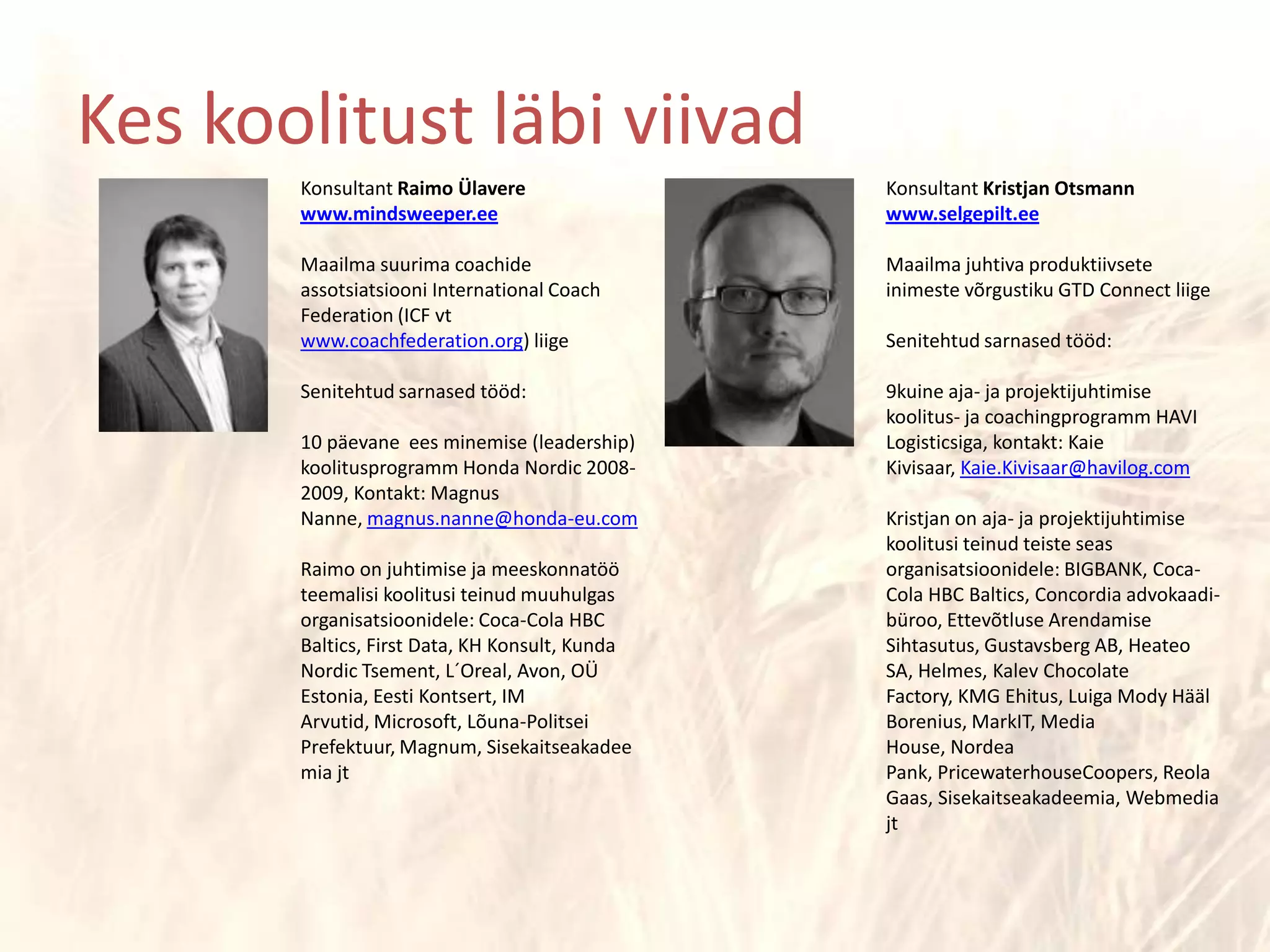 Konsultant Raimo Ülaverewww.mindsweeper.eeMaailma suurima coachide assotsiatsiooni International CoachFederation (ICF vt www.coachfederation.org) liigeSenitehtud sarnased tööd:10 päevane  ees minemise (leadership) koolitusprogramm Honda Nordic 2008-2009, Kontakt: Magnus Nanne, magnus.nanne@honda-eu.comRaimo on juhtimise ja meeskonnatöö teemalisi koolitusi teinud muuhulgas organisatsioonidele: Coca-Cola HBC Baltics, FirstData, KH Konsult, Kunda Nordic Tsement, L´Oreal, Avon, OÜ Estonia, Eesti Kontsert, IM Arvutid, Microsoft, Lõuna-Politsei Prefektuur, Magnum, Sisekaitseakadeemia jtKonsultant Kristjan Otsmannwww.selgepilt.eeMaailma juhtiva produktiivsete inimeste võrgustiku GTD Connect liigeSenitehtud sarnased tööd:9kuine aja- ja projektijuhtimise koolitus- ja coachingprogramm HAVI Logisticsiga, kontakt: Kaie Kivisaar, Kaie.Kivisaar@havilog.comKristjan on aja- ja projektijuhtimise koolitusi teinud teiste seas organisatsioonidele: BIGBANK, Coca-Cola HBC Baltics, Concordia advokaadi-büroo, Ettevõtluse Arendamise Sihtasutus, Gustavsberg AB, Heateo SA, Helmes, Kalev ChocolateFactory, KMG Ehitus, Luiga Mody Hääl Borenius, MarkIT, Media House, Nordea Pank, PricewaterhouseCoopers, Reola Gaas, Sisekaitseakadeemia, WebmediajtKes koolitust läbi viivad