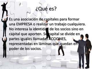 ¿Qué es?
• Es una asociación de capitales para formar
  una EMPRESA o realizar un trabajo cualquiera.
  No interesa la identidad de los socios sino en
  capital que aporten. Su capital se divide en
  partes iguales llamadas ACCIONES,
  representadas en láminas que quedan en
  poder de los socios.
 