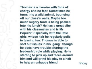 Thomas is a livewire with tons of 
energy and no fear. Sometimes he 
turns into a wild animal, bouncing 
off our class’s walls. Maybe too 
much sugary food is being packed 
into his lunch? He has a great vibe 
with his classmates and is Mr 
Popular! Especially with the little 
girls, whose hair he regularly pulls 
in teasing fun. Thomas is able to 
sort out issues in his ‘gang’, though 
he does have trouble sharing the 
leadership role while playing. He is 
starting to pick up sad faces around 
him and will grind his play to a halt 
to help an unhappy friend. 
 