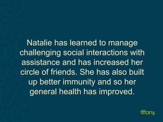 Natalie has learned to manage 
challenging social interactions with 
assistance and has increased her 
circle of friends. She has also built 
up better immunity and so her 
general health has improved. 
 