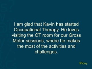 I am glad that Kavin has started 
Occupational Therapy. He loves 
visiting the OT room for our Gross 
Motor sessions, where he makes 
the most of the activities and 
challenges. 
 