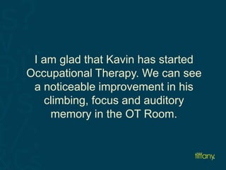 I am glad that Kavin has started 
Occupational Therapy. We can see 
a noticeable improvement in his 
climbing, focus and auditory 
memory in the OT Room. 
 