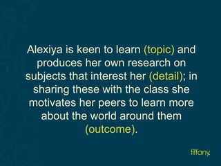Alexiya is keen to learn (topic) and 
produces her own research on 
subjects that interest her (detail); in 
sharing these with the class she 
motivates her peers to learn more 
about the world around them 
(outcome). 
 