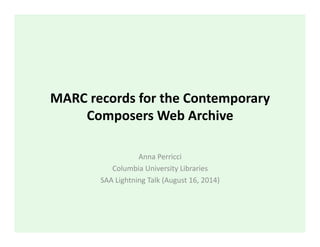 MARC	
  records	
  for	
  the	
  Contemporary	
  
Composers	
  Web	
  Archive	
  
Anna	
  Perricci	
  
Columbia	
  University	
  Libraries	
  
SAA	
  Lightning	
  Talk	
  (August	
  16,	
  2014)	
  
 
