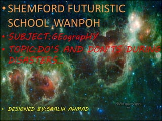 •SHEMFORD FUTURISTIC
SCHOOL ,WANPOH
• SUBJECT:GEograpHY
• TOPIC:DO’S AND DON’TS DURING
DISASTERS…
• DESIGNED BY:SAALIK AHMAD
 