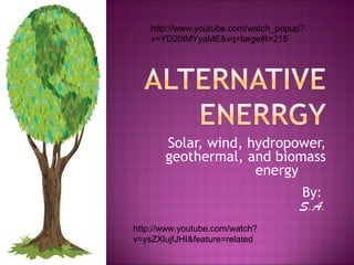 Solar, wind, hydropower,
geothermal, and biomass
energy
By:
S.A.
http://www.youtube.com/watch_popup?
v=YD20tMYyaME&vq=large#t=215
http://www.youtube.com/watch?
v=ysZXlujfJHI&feature=related
 