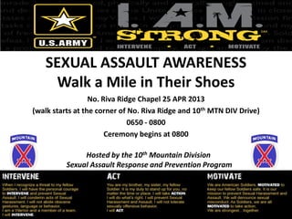 SEXUAL ASSAULT AWARENESS
Walk a Mile in Their Shoes
No. Riva Ridge Chapel 25 APR 2013
(walk starts at the corner of No. Riva Ridge and 10th MTN DIV Drive)
0650 - 0800
Ceremony begins at 0800
Hosted by the 10th Mountain Division
Sexual Assault Response and Prevention Program
 