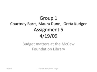 1/6/2010 Group 1 - Barrs, Dunn, Kuriger Group 1Courtney Barrs, Maura Dunn,  Greta KurigerAssignment 54/19/09 Budget matters at the McCaw Foundation Library  