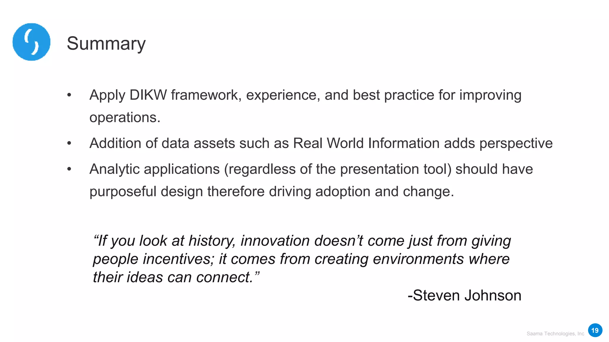 Saama Technologies, Inc
“If you look at history, innovation doesn’t come just from giving
people incentives; it comes from creating environments where
their ideas can connect.”
-Steven Johnson
Summary
• Apply DIKW framework, experience, and best practice for improving
operations.
• Addition of data assets such as Real World Information adds perspective
• Analytic applications (regardless of the presentation tool) should have
purposeful design therefore driving adoption and change.
19
 