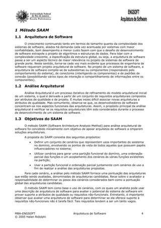1 Método SAAM
1.1 Arquitetura de Software
       O crescimento continuando tanto em termos de tamanho quanto da complexidade dos
sistemas de software, aliados há demanda cada vez acentuada por sistemas com maior
confiabilidade, bom desempenho e menor custo fazem com que o desafio do desenvolvimento
de software extrapole o projeto de algoritmos e estruturas de dados. Para lidar com a
complexidade crescente, a especificação da estrutura global, ou seja, a arquitetura de software
passa a ser um aspecto técnico de maior relevância no projeto de sistemas de software de
grande porte. Neste sentido, torna-se cada vez mais evidente que processos de engenharia de
software requeiram projeto arquitetural de software. No projeto de um sistema de software, a
arquitetura de software compõe-se de subsistemas ou componentes (responsáveis pelo
comportamento do sistema), de conectores (interligando os componentes) e de padrões de
conexão (possibilitando vários tipos de interação e compartilhamento de informações entre os
componentes).

1.2 Análise Arquitetural
        Análise Arquitetural é um processo iterativo de refinamento do modelo arquitetural inicial
de um sistema, o qual é derivado a partir de um conjunto de requisitos arquiteturais compostos
por atributos de qualidade e de projeto. É muitas vezes difícil associar novas arquiteturas a
atributos de qualidade. Mas comumente, observa-se que, os desenvolvedores de software
concentram-se nos aspectos funcionais das arquiteturas. Assim, o propósito principal da análise
arquitetural é verificar se os requisitos arquiteturais têm sido considerados durante o processo
de desenvolvimento de um sistema de software.

1.3 Objetivos do SAAM
       O método SAAM (Software Architecture Analysis Method) para análise arquitetural de
software foi concebido inicialmente com objetivo de apoiar arquitetos de software a omparem
soluções arquiteturais.
       A proposta do SAAM consistia dos seguintes propósitos:
          •   Definir um conjunto de cenários que representem usos importantes do ssistema
              no domínio, envolvendo os pontos de vista de todos aqueles que possuem papéis
              influenciadores no sistema;
          •   Utilizar cenários para gerar uma partição funcional do domínio, uma ordenação
              parcial das funções e um acoplamento dos cenários às várias funções existentes
              na partição;
          •   Usar a partição funcional e ordenação parcial juntamente com cenários de uso a
              fim de realizar a análise das arquiteturas propostas.
       Para cada cenário, a análise pelo método SAAM fornece uma pontuação das arquiteturas
que estão sendo avaliadas, denominadas de arquiteturas candidatas. Recai sobre o avaliador a
responsabilidade de determinar os pesos dos cenários considerados bem como a pontuação
global das arquiteturas candidatas.
        O método SAAM tem como base o uso de cenários, com os quais um analista pode usar
uma descrição de arquitetura de software para avaliar o potencial do sistema de software em
prover suporte a atributos de qualidade ou requisitos não-funcionais. Entretanto, é importante
observar que avaliar uma arquitetura de software para determinar se ela oferece suporte à
requisitos não-funcionais não é tarefa fácil. Tais requisitos tendem a ser um tanto vagos.



MBA-ENGSOFT                                Arquitetura de Software                            4
© 2005 Halan Ridolphi
 