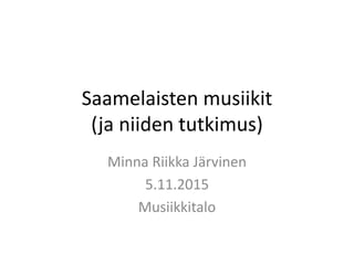Saamelaisten musiikit
(ja niiden tutkimus)
Minna Riikka Järvinen
5.11.2015
Musiikkitalo
 