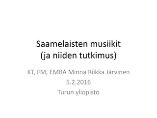 Saamelaisten musiikit
(ja niiden tutkimus)
KT, FM, EMBA Minna Riikka Järvinen
5.2.2016
Turun yliopisto
 
