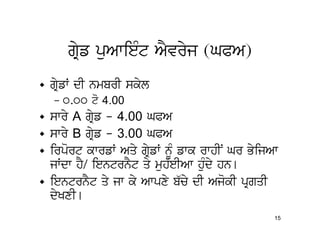 gRyf puAwieMt AYvryj (GPA)
• gRyfW dI nmbrI skyl
  – 0.00 to 4.00
• swry A gRyf - 4.00 GPA
• swry B gRyf - 3.00 GPA
• irport kwrfW Aqy gRyfW nMU fwk rwhIN Gr ByijAw
  jWdw hY/ ientrnYt qy muh`eIAw huMdy hn[
• ientrnYt qy jw ky Awpxy b`cy dI AjokI pRgqI
  dyKxI[
                                               15
 