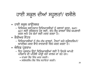 hweI skUl dIAW shUlqW/ vsIly
• hweI skUl kwaUNslr
   – ividAk slwhkwr ividAwrQIAW nMU klwsW cunx, SAT/
     ACT leI rijstr hox leI, v`Ko-v`K kwljW iv`c AplweI
     krn Aqy hor kMmW leI mdd krdw hY[
• kYrIAr sYNtr
   – ividAwrQIAW nMU v`K-v`K kwljW, tYstW Aqy skOlriSpW/
     AwriQk mdd bwry jwxkwrI iv`c mdd krdw hY[
• AYivf pRogrwm
   – ieh pRogrwm aunHW ividAwrQIAW leI hY ijhVy Awpxy
     pirvwr dI pihlI pIVHI vjoN kwlj jw rhy hn[
      • dw^lw lYx iv`c mdd krnI[
      • skOlriS`p lYx iv`c shwieqw krnI[
                                                           26
 