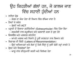 auh ikhVIAW g`lW hn, jo kwlj jwx
          iv`c shweI huMdIAW hn
• vDIAw gRyf
   – kors dw AOKw hoxw vI iDAwn iv`c r`iKAw jWdw hY
• tYstW dy skor
   – SAT Aqy ACT
• pVHweI qoN ielwvw gqIivDIAW (Extracurricular) iv`c ih`sw lYxw
   – grmjoSI nwl SmUlIAq Aqy AgvweI krn dy gux hoxy
• Essays Aqy prsnl stytmYNt
   – Awpxy mksd Aqy inSwny nMU pUrI sp`Stqw nwl ibAwn kro
• is&wrS dI ic`TI (Letters of Recommendation)
   – aunHW AiDAwpkW Aqy lokW nMU imlo ijMnHW nMU qusIN cMgI qrHW jwxdy ho
• sRySt Aqy isrk`FvW hoxw
   – AwgU vWg rihnumweI krnI Aqy ivl`Kx hoxw
                                                                        29
 