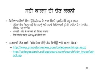 shI kwlj dI cox krnI
• ividAwrQIAW ies pRYzYntysn dy nwl imlI pRSnoqrI zrUr Brn
   – pihlW ieh ivcwr kro ik quhwnMU Aqy quhwfy ividAwrQI nMU kI cwhIdw hY? (sweIz,
     kImq, jgHw Awid)
   – AwpxI psMd dy kwljW dI ilst bxwE
   – ies ilst iv`coN ikhVy-2 sMBv hn


• jwxkwrI lYx leI irsorisz (ipRMst`n irvIaU Aqy kwlj borf)
   – http://www.princetonreview.com/college-rankings.aspx
   – http://collegesearch.collegeboard.com/search/adv_typeofsch
     ool.jsp



                                                                               30
 