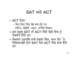 SAT Aqy ACT
• ACT tYst
  – ies tYst iv`c 36 AMk huMdy hn
  – gixq, AMgRyzI, pVHnw, swieMs sYkSn
• kuJ skUl SAT jW ACT iv`coN iksy iek nMU
  qrjIh idMdy hn
• izAwdw mukwbly vwly skUlW iv`c, Awm qOr ‘qy
  ividAwrQI dohW SAT Aqy ACT iv`c Bwg lYNdy
  hn
                                                34
 
