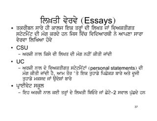 il^qI vyrvy (Essays)
• qkrIbn swry hI kwlj iek qrHW dI ilKq jW ivAkqIgq
  stytmYNt dI mMg krdy hn ijs iv`c ividAwrQI ny Awpxw swrw
  vyrvw iliKAw hovy
• CSU
   – ArzI nwl iksy vI ilKq dI mMg nhIN kIqI jWdI
• UC
   – ArzI nwl do ivAkqIgq stytmYNtW (personal statements) dI
     mMg kIqI jWdI hY, Awm qOr ‘qy iek quhwfy ipCokV bwry Aqy dUjI
     quhwfy mksd jW audySW bwry
• pRweIvyt skUl
   – ieh ArzI nwl keI qrHW dy ilKqI ibEry jW Coty-2 svwl pu`Cdy hn

                                                             37
 