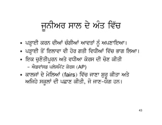 jUnIAr swl dy AMq iv`c
• pVHweI krn dIAW cMgIAW AwdqW nMU ApxwieAw[
• pVHweI qoN ielwvw vI hor gqI ivDIAW iv`c Bwg ilAw[
• iek cuxOqIpUrn Aqy vDIAw kors dI cox kIqI
   – AYfvWsf plysmYNt kors (AP)
• kwljW dy myilAW (fairs) iv`c jwxw SurU kIqw Aqy
  Aijhy skUlW dI pCwx kIqI, jo jwx-Xog hn[



                                                    43
 
