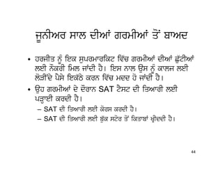 jUnIAr swl dIAW grmIAW qoN bwAd

• hrjIq nMU iek suprmwrikt iv`c grmIAW dIAW Cu`tIAW
  leI nOkrI iml jWdI hY[ ies nwl aus nMU kwlj leI
  loVINdy pYsy iek`Ty krn iv`c mdd ho jWdI hY[
• auh grmIAW dy dOrwn SAT tYst dI iqAwrI leI
  pVHweI krdI hY[
   – SAT dI iqAwrI leI kors krdI hY[
   – SAT dI iqAwrI leI bu`k stor qoN ikqwbW KRIddI hY[



                                                         44
 