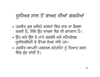 jUnIAr swl qoN bwAd dIAW grmIAW

• hrjIq kuJ Aijhy kwljW iv`c jwx dw PYslw
  krdI hY, ij`Qy auh dw^lw lYx dI cwhvwn hY[
• auh Aqy aus dy mwpy brk`ly Aqy stYnPorf
  XUnIvristI dy kYNps dyKx jWdy hn[
• hrjIq AwpxI prsnl stytmYNt nMU iqAwr krn
  iv`c ju`t jWdI hY[


                                           45
 