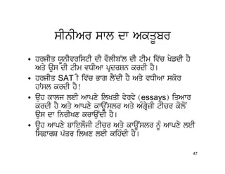 sInIAr swl dw AkqUbr
• hrjIq XUnIvristI dI vOlIb~l dI tIm iv`c KyfdI hY
  Aqy aus dI tIm vDIAw pRdrSn krdI hY[
• hrjIq SAT I iv`c Bwg lYNdI hY Aqy vDIAw skor
  hWsl krdI hY!
• auh kwlj leI Awpxy ilKqI vyrvy (essays) iqAwr
  krdI hY Aqy Awpxy kwaUNslr Aqy AMgRyzI tIcr koloN
  aus dw inrIKx krwauNdI hY[
• auh Awpxy bwielOjI tIcr Aqy kwaUNslr nMU Awpxy leI
  is&wrS p`qr ilKx leI kihMdI hY[

                                                   47
 