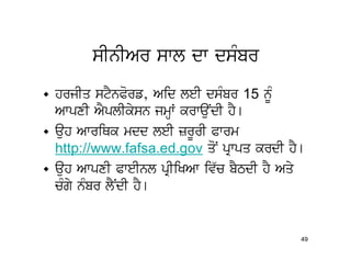 sInIAr swl dw dsMbr
• hrjIq stYnPorf, Aid leI dsMbr 15 nMU
  AwpxI AYplIkysn jmHW krwauNdI hY[
• auh AwriQk mdd leI zrUrI Pwrm
  http://www.fafsa.ed.gov qoN pRwpq krdI hY[
• auh AwpxI PweInl pRIiKAw iv`c bYTdI hY Aqy
  cMgy nMbr lYNdI hY[


                                           49
 