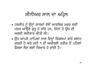 sInIAr swl dw ApRYl
• hrjIq nMU aunHW kwljW v`loN AwriQk mdd leI
  p`qr Awauxy SurU ho jWdy hn, ijMnW ny aus dI
  ArzI svIkwr kIqI sI[
• auh Awpxy mwipAW nwl ienHW ivklpW bwry slwh
  krdI hY Aqy meI 1 dI AKIrlI qrIk qoN pihlW
  PYslw lYx leI iqAwr ho jWdI hY[


                                            53
 