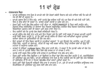 11 vW gRyf
•   p`qJV/Pwl sYSn
     – Awpxy kwaUNslr nwl iml ky Awpxy ley hoey korsW sbMDI ivcwr kro Aqy jwiezw lE ik Ajy vI
        hor kI lYx dI zrUrq hY[
     – Awpxy klws rYNk nMU cY~k kro[ BwvyN quhwfy gRyf vDIAw nhIN rhy pr iPr vI Ajy dyrI nhIN hoeI,
        ies nUM TIk kIqw jw skdw hY[ kwlj hmySW qr~kI nUM psMd kry hn[
     – jykr qusIN 10vyN gRyf iv`c Aijhw nhIN kIqw qW, PSAT/NMSQT dy tYst leI sweIn kro[
        nYSnl mYirt skOlriS`p qoN ielwvw ieh nYSnl skOlriS`p srivs AYNf nYSnl ihspYink skOlr
        rYkognISn pRogrwm leI vI Xogqw pUrI krn vwlw tYst hY[
     – ieh XkInI kro ik quhwfy kol soSl sikErtI nMbr hY[
     – Awpxy Biv`K v`l lMmI Jwq mwro Aqy ieh inrxw kro ik qusIN hweI skUl qoN bwAd AwpxI pVHweI
        jwrI ikauN r`Kxw cwhuMdy ho, qW ik qusIN Awpxy Biv`K dI Xojnw Aqy AwpxIAW zrUrqW muqwbk
        vDIAw klwj jW XUnIvristI dI cox kr sko[
     – aunHW kwljW dI iek ilst bxwE jo quhwfIAW zrUrqW ‘qy pUrw auqrdy hox (sweIz, Gr qoN dUrI,
        myjr ivSy, pVHweI dw AOKwpx, rihx dI jgHw Aqy ^rcw Awid) ienHW swrIAW g`lW dI aunHW dI
        mh`qqw dy Anuswr pVcol kro[
     – kwljW dy myilAW (college fairs) iv`c jwxw jwrI r`Ko[ ho skdw hY ik quhwfI psMd jW cox hor
        ^ws ho jwvy jW quhwfI ilst iv`c iksy cMgy kwlj dw nW dw^l ho jwvy[
     – quhwfy hweI skUl iv`c Awaux vwly kwlj dy numwieMdAW nwl g`l-bwq kro[
     – jykr qusIN kwlj iv`c ifvIzn I jW ifvIzn II dIAW KyfW iv`c Bwg lYxw cwhuMdy ho qW, srtIiPkySn
        dI pRikirAw SurU kr idE[ Awpxy kwaUNslr nwl iml ky ieh XkInI kro ik qusIN auh kor islybs
        jW kurIkl`m hI lY rhy ho ijhVw NCAA dIAW SrqW pUrIAW krdw hY[
     – jykr qusIN iksy imltrI AkYfmI iv`c jwx dy cwhvwn ho qW, huxy hI Awpxy gweIfYNs kwaUNslr nwl
        AYplIkySn dI pRikirAw SurU krn leI g`l-bwq kro[
                                                                                         60
 