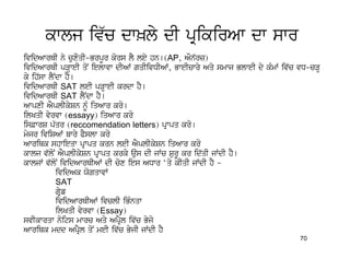 kwlj iv`c dw^ly dI pRikirAw dw swr
ividAwrQI ny cuxOqI-BrpUr kors lY ley hn[(AP, AOn`rz)
ividAwrQI pVHweI qoN ielwvw dIAW gqIivDIAW, BweIcwry Aqy smwj BlweI dy kMmW iv`c vD-cVH
ky ih`sw lYNdw hY[
ividAwrQI SAT leI pVHweI krdw hY[
ividAwrQI SAT lYNdw hY[
AwpxI AYplIkySn nMU iqAwr kro[
ilKqI vyrvw (essayy) iqAwr kro
is&wrS p`qr (reccomendation letters) pRwpq kro[
myjr iviSAW bwry PYslw kro
AwriQk shwieqw pRwpq krn leI AYplIkySn iqAwr kro
kwlj v`loN AYplIkySn pRwpq krky aus dI jWc SurU kr id`qI jWdI hY[
kwljW v`loN ividAwrQIAW dI cox ies ADwr ‘qy kIqI jWdI hY -
            ividAk XogqwvW
            SAT
            gRyf
            ividAwrQIAW ivclI iBMnqw
            ilKqI vyrvw (Essay)
svIkwrqw noits mwrc Aqy ApRYl iv`c Byjo
AwriQk mdd ApRYl qoN meI iv`c ByjI jWdI hY
                                                                                 70
 