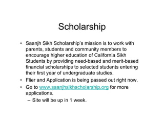 Scholarship
• Saanjh Sikh Scholarship’s mission is to work with
  parents, students and community members to
  encourage higher education of California Sikh
  Students by providing need-based and merit-based
  financial scholarships to selected students entering
  their first year of undergraduate studies.
• Flier and Application is being passed out right now.
• Go to www.saanjhsikhscholarship.org for more
  applications.
   – Site will be up in 1 week.
 