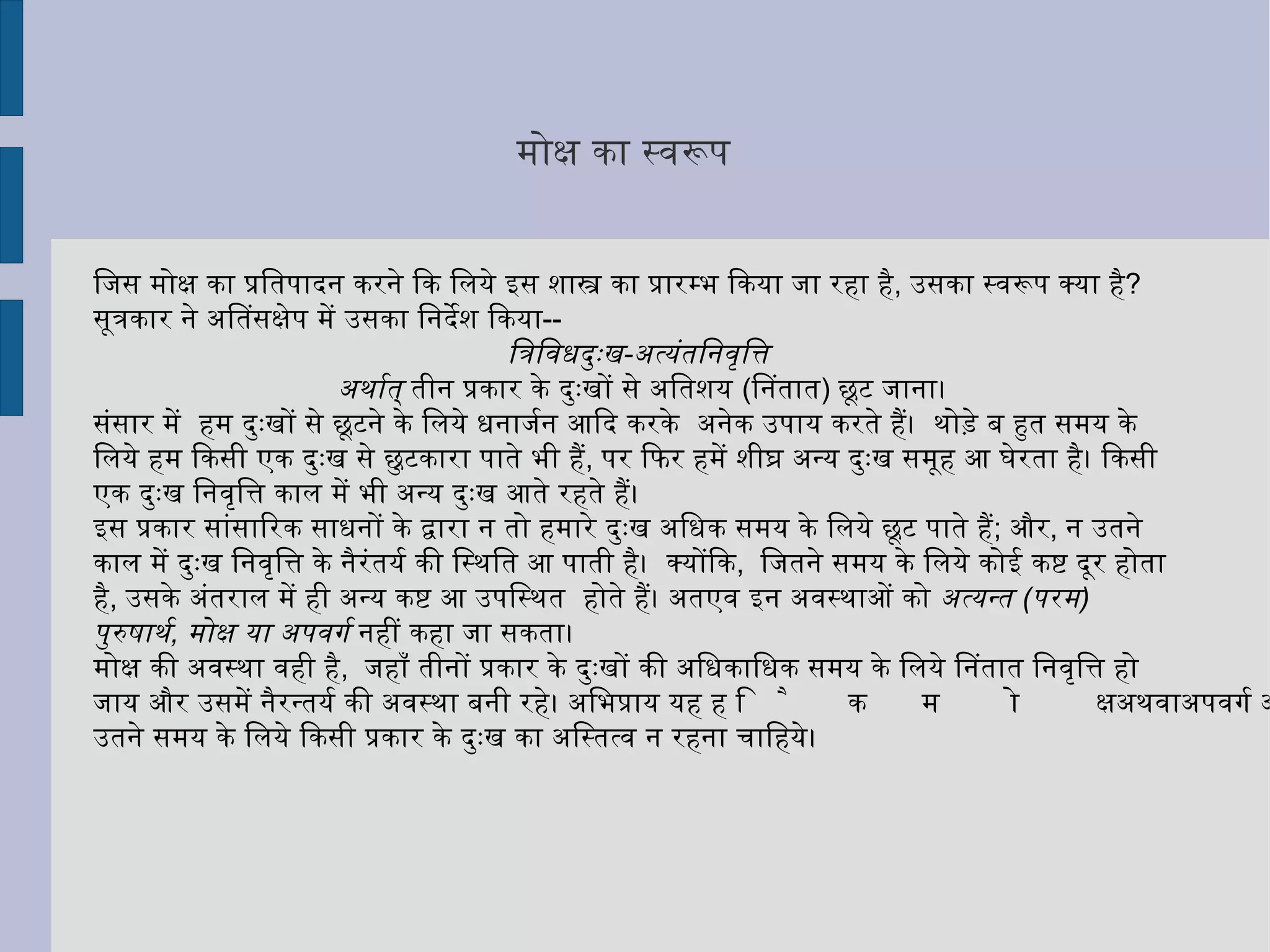 मोक्ष का स्वरूप  जिस मोक्ष का प्रतिपादन करने कि लिये इस शास्त्र का प्रारम्भ किया जा रहा है ,  उसका स्वरूप क्या है ?  सूत्रकार ने अतिसंक्षेप में उसका निर्देश किया -- त्रिविधदुःख - अत्यंतनिवृत्ति  अर्थात्  तीन प्रकार के दुःखों से अतिशय  ( नितांत )  छूट जाना। संसार में  हम दुःखों से छूटने के लिये धनार्जन आदि करके  अनेक उपाय करते हैं।  थोड़े बहुत समय के लिये हम किसी एक दुःख से छुटकारा पाते भी हैं ,  पर फिर हमें शीघ्र अन्य दुःख समूह आ घेरता है। किसी एक दुःख निवृत्ति काल में भी अन्य दुःख आते रहते हैं। 