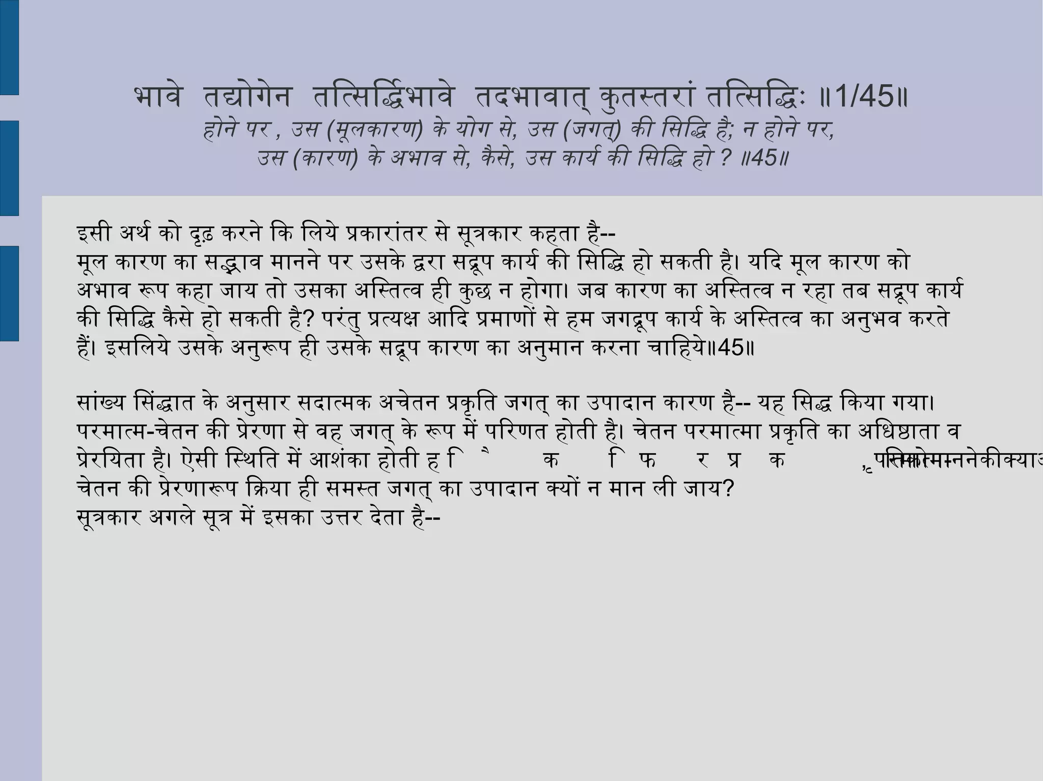 नाशक्योपदेशविधिरूपदिष्टे अप्यनुप देशः ॥ 1/9 ॥ नहीं होता अशक्य के उपदेश का विधान । उपदेश किये जाने पर भी वह अनुपदेश है॥ 9 ॥ शुक्लपटवत् बीजवच्चेत्  ॥ 1/10 ॥  श्वेत वस्त्र के समान ,  बीज के समान यदि  ( मान लिया जाए )  ॥ 10 ॥ यदि आत्मा स्वभाव से बद्ध माना जाता है, तो उसके लिये शास्त्र का आरम्भ सर्वथा व्यर्थ होगा। क्योंकि--  अशक्य कार्य के लिये उपदेश करना व्यर्थ है। ऐसा उपदेश भी निष्फल होने से अनुपदेश के समान है। तब क्या आत्मा को स्वभावतः बद्ध मानना चाहिये ?  ॥ 9 ॥ शिष्य कहता है --  स्वभावतः बद्ध मान कर भी आत्मा के मोक्ष के लिये शास्त्रारम्भ व्यर्थ न होगा। यह स्थिति ऐसी होगी जैसे श्वेत वस्त्र में श्वेत रूप स्वाभाविक है ,  परंतु उस पर कोई दूसरा  -  काला ,  पीला आदि रंग चढ़ा देने से श्वेतता नहीं रहती ,  वह दूर हो जाती है। अथवा जैसे बीज में अंकुरजननशक्ति स्वाभाविक रहती है ,  परंतु वह अग्निसंयोग से हटा दी जाती है। इसी प्रकार स्वाभाविक भी आत्मा का बन्धन विवेकज्ञान से हटाया जा सकेगा ;  और ,  उस विवेकज्ञान के लिये शास्त्रारम्भ आवश्यक है॥ 10 ॥ शास्त्रारम्भ की सप्रयोजनता प्रदर्शित करने के विचार से यह केवल एकदेशी तार्किक समाधान है ,  सिद्धान्त नहीं।  सांख्यसिद्धान्त में किसी वस्तु के स्वभाव का अपाय  ( नाश )  स्वीकार नहीं किया गया है।  उक्त सूत्र में जो दृष्टांत दिये गये हैं ,  उनमें केवल धर्म के आविर्भाव -  तिरोभाव का संकेत है। इसी अर्थ को सूत्रकार ने अगले सूत्र में स्पष्ट किया है। 