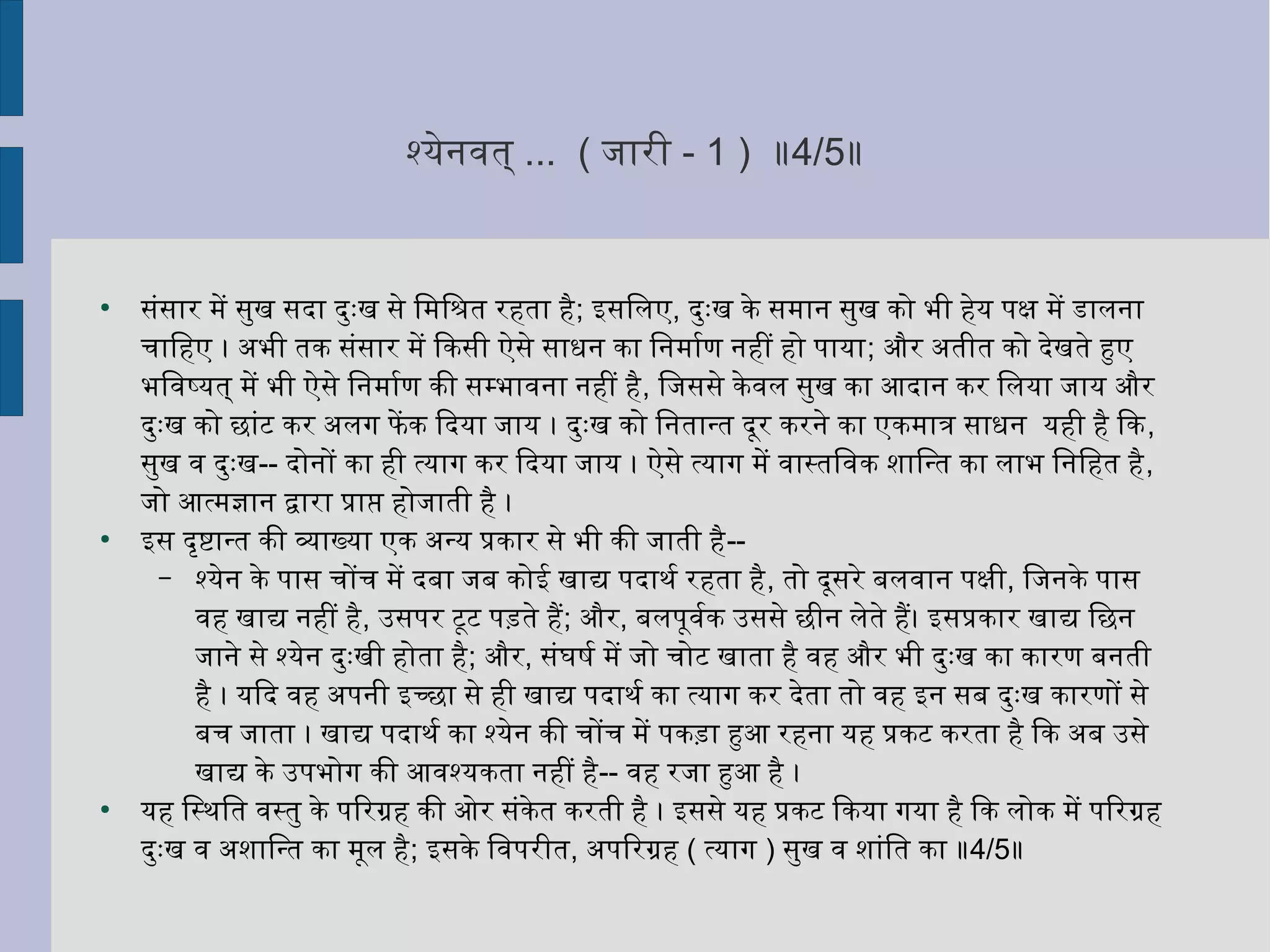 श्येनवित् ... ( जारी - 1 ) ॥4/5॥
●
संसार में सुर्ख सदर्ा दर्ुर्ःख से ितनमितनश्रत रहता है; इसितनलए, दर्ुर्ःख के समान सुर्ख को भी हेय पक्षि में डालना
चाितनहए । अभी तक संसार में िकसी ऐसे साधन का ितननमार्शण नहीं हो पाया; और अतीत को दर्ेखते हुए
भितनविष्यत् में भी ऐसे ितननमार्शण की सम्भाविना नहीं है, ितनजससे केविल सुर्ख का आदर्ान कर ितनलया जाय और
दर्ुर्ःख को छांट कर अलग फिें क िदर्या जाय । दर्ुर्ःख को ितननतान्त दर्ूर करने का एकमात्र साधन यही है िक,
सुर्ख वि दर्ुर्ःख-- दर्ोनों का ही त्याग कर िदर्या जाय । ऐसे त्याग में विास्तितनविक शनाितनन्त का लाभ ितननितनहत है,
जो आत्मज्ञान द्वारा प्राप्त होजाती है ।
●
इस दर्ृत्तष्टिान्त की व्यक्ताख्या एक अन्य प्रकार से भी की जाती है--
– श्येन के पास चोंच में दर्बा जब कोई खाद्य पदर्ाथःर्श रहता है, तो दर्ूसरे बलविान पक्षिी, ितनजनके पास
विह खाद्य नहीं है, उसपर टूट पड़ते है; और, बलपूविर्शक उससे छीन लेते है। इसप्रकार खाद्य ितनछन
जाने से श्येन दर्ुर्ःखी होता है; और, संघटषष्टर्श में जो चोट खाता है विह और भी दर्ुर्ःख का कारण बनती
है । यिदर् विह अपनी इच्छा से ही खाद्य पदर्ाथःर्श का त्याग कर दर्ेता तो विह इन सब दर्ुर्ःख कारणों से
बच जाता । खाद्य पदर्ाथःर्श का श्येन की चोंच में पकड़ा हुआ रहना यह प्रकट करता है िक अब उसे
खाद्य के उपभोग की आविश्यकता नहीं है-- विह रजा हुआ है ।
●
यह ितनस्थःितनत विस्तुर् के पिरग्रह की ओर संकेत करती है । इससे यह प्रकट िकया गया है िक लोक में पिरग्रह
दर्ुर्ःख वि अशनाितनन्त का मूल है; इसके ितनविपरीत, अपिरग्रह ( त्याग ) सुर्ख वि शनांितनत का ॥4/5॥
 