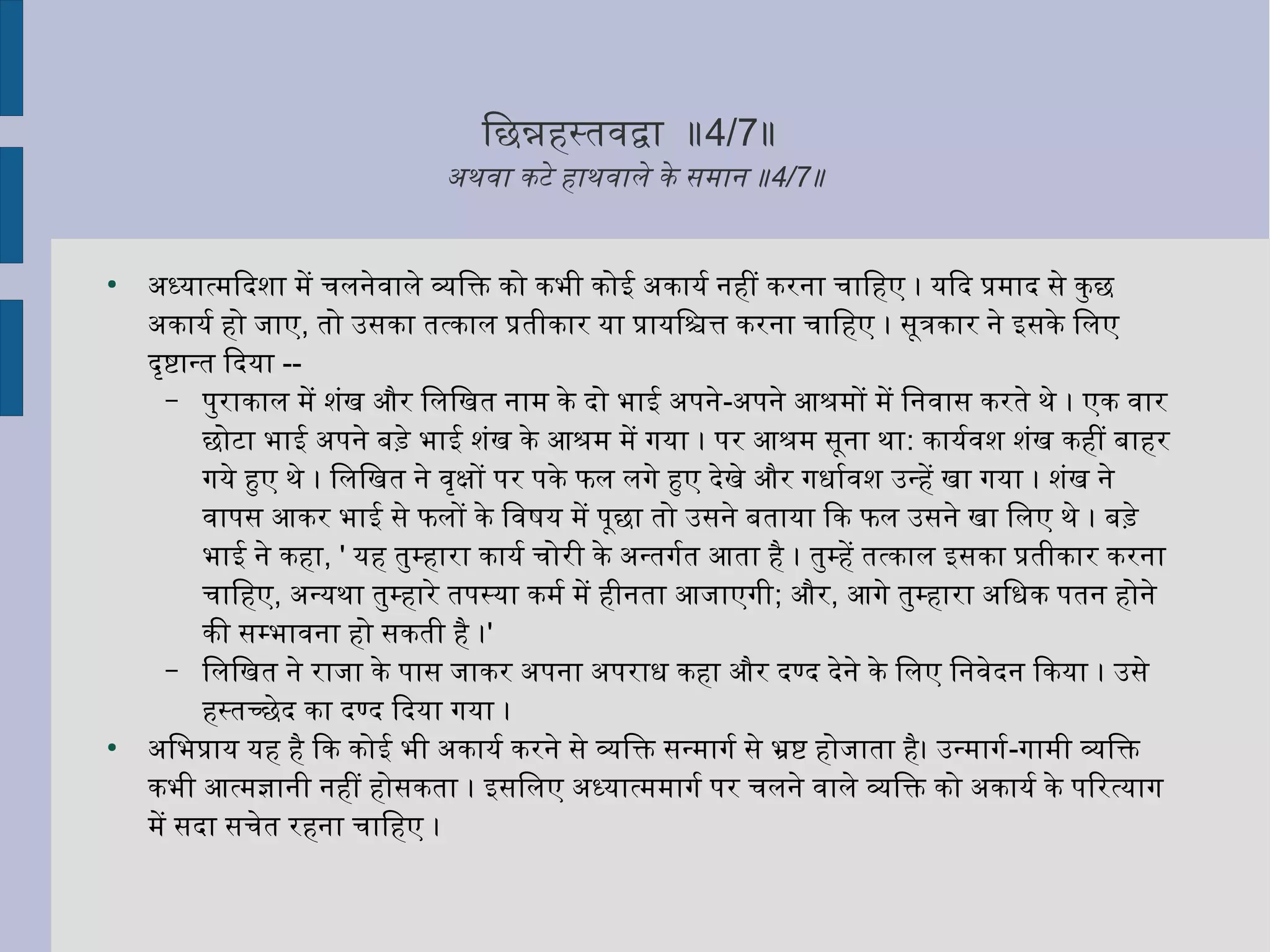 िछन्नहिनस्तवयिनद्वा ॥4/7॥
अहथवयिना कटे हिनाथवयिनाले के समानिर् ॥4/7॥
●
अहध्यिात्मिदशा में चलनिर्ेवयिनाले व्यक्तिक्ति को कभी कोई अहकायिर्ल्वय निर्हिनीं करनिर्ा चािहिनए । यििद प्रमाद से कुछ
अहकायिर्ल्वय हिनो जिाए, तो उसका तत्काल प्रतीकार यिा प्रायििश्चित्त करनिर्ा चािहिनए । सूत्रकार निर्े इसके िलए
दृष्टान्त िदयिा --
– पुराकाल में शंख और िलिखत निर्ाम के दो भाई अहपनिर्े-अहपनिर्े आश्रमों में िनिर्वयिनास करते थे । एक वयिनार
छोटा भाई अहपनिर्े बड़े भाई शंख के आश्रम में गयिा । पर आश्रम सूनिर्ा था: कायिर्ल्वयवयिनश शंख कहिनीं बाहिनर
गयिे हुए थे । िलिखत निर्े वयिनृक्षों पर पके फिल लगे हुए देखे और गधार्ल्वयवयिनश उन्हिनें खा गयिा । शंख निर्े
वयिनापस आकर भाई से फिलों के िवयिनषयि में पूछा तो उसनिर्े बतायिा िक फिल उसनिर्े खा िलए थे । बड़े
भाई निर्े कहिना, ' यिहिन तुम्हिनारा कायिर्ल्वय चोरी के अहन्तगर्ल्वयत आता हिनै । तुम्हिनें तत्काल इसका प्रतीकार करनिर्ा
चािहिनए, अहन्यिथा तुम्हिनारे तपस्यिा कमर्ल्वय में हिनीनिर्ता आजिाएगी; और, आगे तुम्हिनारा अहिधक पतनिर् हिनोनिर्े
की सम्भावयिननिर्ा हिनो सकती हिनै ।'
– िलिखत निर्े राजिा के पास जिाकर अहपनिर्ा अहपराध कहिना और दण्द देनिर्े के िलए िनिर्वयिनेदनिर् िकयिा । उसे
हिनस्तच्छेद का दण्द िदयिा गयिा ।
●
अहिभप्रायि यिहिन हिनै िक कोई भी अहकायिर्ल्वय करनिर्े से व्यक्तिक्ति सन्मागर्ल्वय से भ्रष्ट हिनोजिाता हिनै। उन्मागर्ल्वय-गामी व्यक्तिक्ति
कभी आत्मज्ञानिर्ी निर्हिनीं हिनोसकता । इसिलए अहध्यिात्ममागर्ल्वय पर चलनिर्े वयिनाले व्यक्तिक्ति को अहकायिर्ल्वय के पिरत्यिाग
में सदा सचेत रहिननिर्ा चािहिनए ।
 