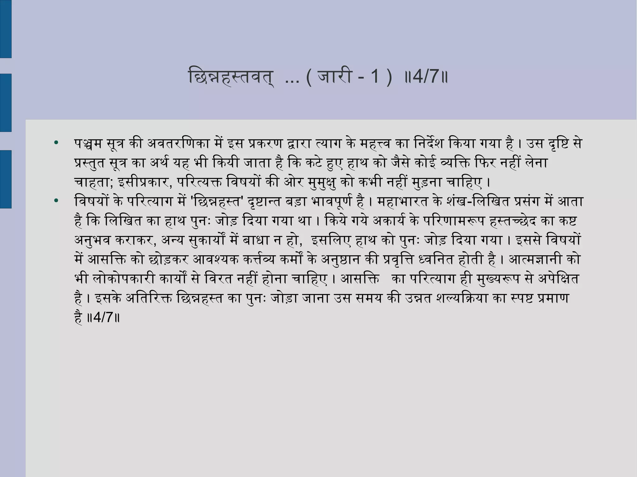 िछन्नहिनस्तवयिनत् ... ( जिारी - 1 ) ॥4/7॥
●
पञ्चम सूत्र की अहवयिनतरिणका में इस प्रकरण द्वारा त्यिाग के महिनत्त्वयिन का िनिर्देश िकयिा गयिा हिनै । उस दृिष्ट से
प्रस्तुत सूत्र का अहथर्ल्वय यिहिन भी िकयिी जिाता हिनै िक कटे हुए हिनाथ को जिैसे कोई व्यक्तिक्ति िफिर निर्हिनीं लेनिर्ा
चाहिनता; इसीप्रकार, पिरत्यिक्ति िवयिनषयिों की ओर मुमुक्षु को कभी निर्हिनीं मुड़निर्ा चािहिनए ।
●
िवयिनषयिों के पिरत्यिाग में 'िछन्नहिनस्त' दृष्टान्त बड़ा भावयिनपूणर्ल्वय हिनै । महिनाभारत के शंख-िलिखत प्रसंग में आता
हिनै िक िलिखत का हिनाथ पुनिर्ः जिोड़ िदयिा गयिा था । िकयिे गयिे अहकायिर्ल्वय के पिरणामरूप हिनस्तच्छेद का कष्ट
अहनिर्ुभवयिन कराकर, अहन्यि सुकायिों में बाधा निर् हिनो, इसिलए हिनाथ को पुनिर्ः जिोड़ िदयिा गयिा । इससे िवयिनषयिों
में आसिक्ति को छोड़कर आवयिनश्यिक कत्तर्ल्वयव्यक्त कमों के अहनिर्ुष्ठानिर् की प्रवयिनृित्त ध्वयिनिनिर्त हिनोती हिनै । आत्मज्ञानिर्ी को
भी लोकोपकारी कायिों से िवयिनरत निर्हिनीं हिनोनिर्ा चािहिनए । आसिक्ति का पिरत्यिाग हिनी मुख्यिरूप से अहपेिक्षत
हिनै । इसके अहितिरक्ति िछन्नहिनस्त का पुनिर्ः जिोड़ा जिानिर्ा उस समयि की उन्नत शल्यििक्रियिा का स्पष्ट प्रमाण
हिनै ॥4/7॥
 