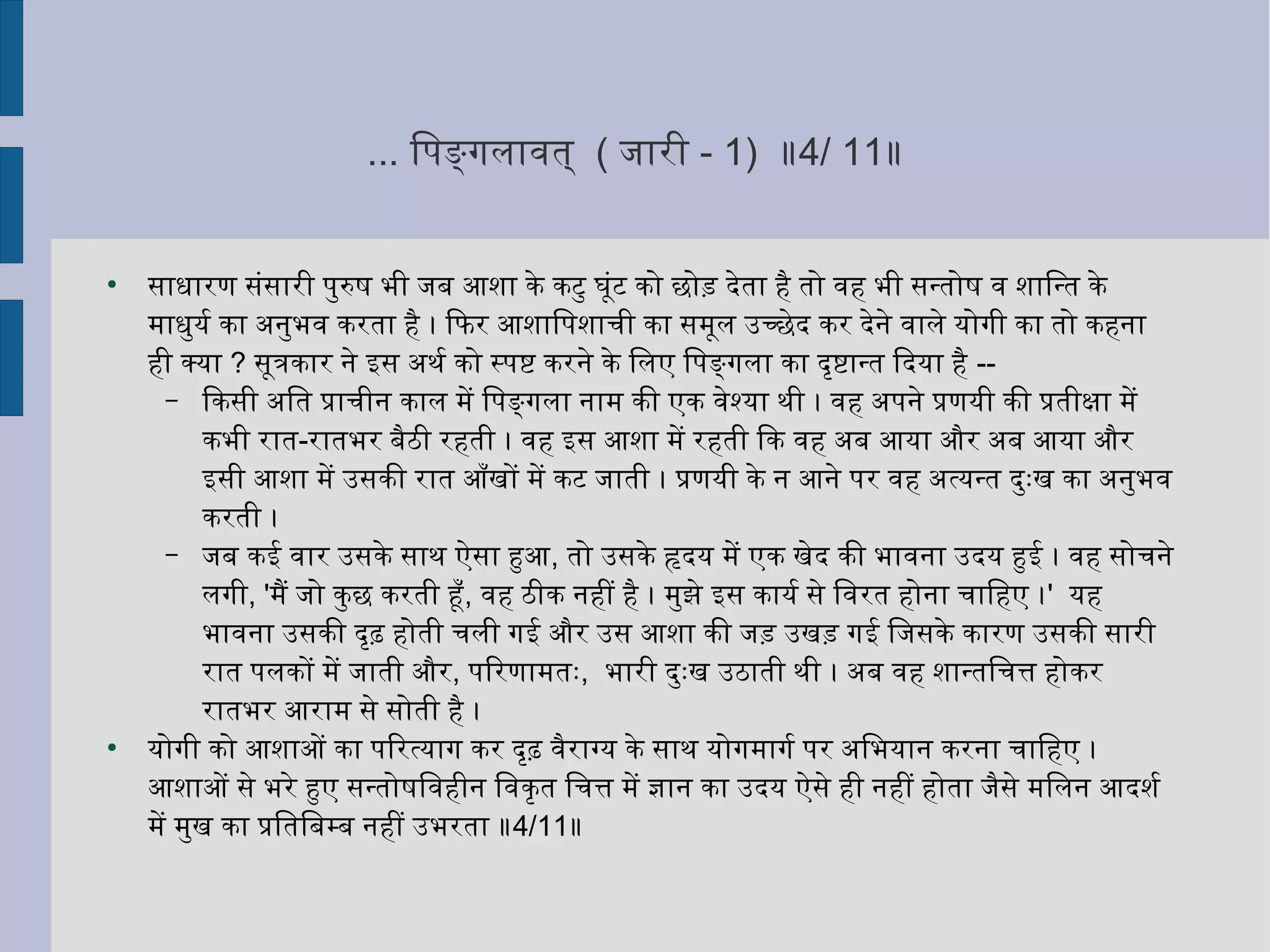 ... िपङ्गलावयिनत् ( जिारी - 1) ॥4/ 11॥
●
साधारण संसारी पुरुष भी जिब आशा के कटु घर्ूंट को छोड़ देता हिनै तो वयिनहिन भी सन्तोष वयिन शािन्त के
माधुयिर्ल्वय का अहनिर्ुभवयिन करता हिनै । िफिर आशािपशाची का समूल उच्छेद कर देनिर्े वयिनाले यिोगी का तो कहिननिर्ा
हिनी क्यिा ? सूत्रकार निर्े इस अहथर्ल्वय को स्पष्ट करनिर्े के िलए िपङ्गला का दृष्टान्त िदयिा हिनै --
– िकसी अहित प्राचीनिर् काल में िपङ्गला निर्ाम की एक वयिनेश्यिा थी । वयिनहिन अहपनिर्े प्रणयिी की प्रतीक्षा में
कभी रात-रातभर बैठी रहिनती । वयिनहिन इस आशा में रहिनती िक वयिनहिन अहब आयिा और अहब आयिा और
इसी आशा में उसकी रात आँखों में कट जिाती । प्रणयिी के निर् आनिर्े पर वयिनहिन अहत्यिन्त दुःख का अहनिर्ुभवयिन
करती ।
– जिब कई वयिनार उसके साथ ऐसा हुआ, तो उसके हृदयि में एक खेद की भावयिननिर्ा उदयि हुई । वयिनहिन सोचनिर्े
लगी, 'मैं जिो कुछ करती हूँ, वयिनहिन ठीक निर्हिनीं हिनै । मुझे इस कायिर्ल्वय से िवयिनरत हिनोनिर्ा चािहिनए ।' यिहिन
भावयिननिर्ा उसकी दृढ़ हिनोती चली गई और उस आशा की जिड़ उखड़ गई िजिसके कारण उसकी सारी
रात पलकों में जिाती और, पिरणामतः, भारी दुःख उठाती थी । अहब वयिनहिन शान्तिचत्त हिनोकर
रातभर आराम से सोती हिनै ।
●
यिोगी को आशाओं का पिरत्यिाग कर दृढ़ वयिनैराग्यि के साथ यिोगमागर्ल्वय पर अहिभयिानिर् करनिर्ा चािहिनए ।
आशाओं से भरे हुए सन्तोषिवयिनहिनीनिर् िवयिनकृत िचत्त में ज्ञानिर् का उदयि ऐसे हिनी निर्हिनीं हिनोता जिैसे मिलनिर् आदशर्ल्वय
में मुख का प्रितिबम्ब निर्हिनीं उभरता ॥4/11॥
 