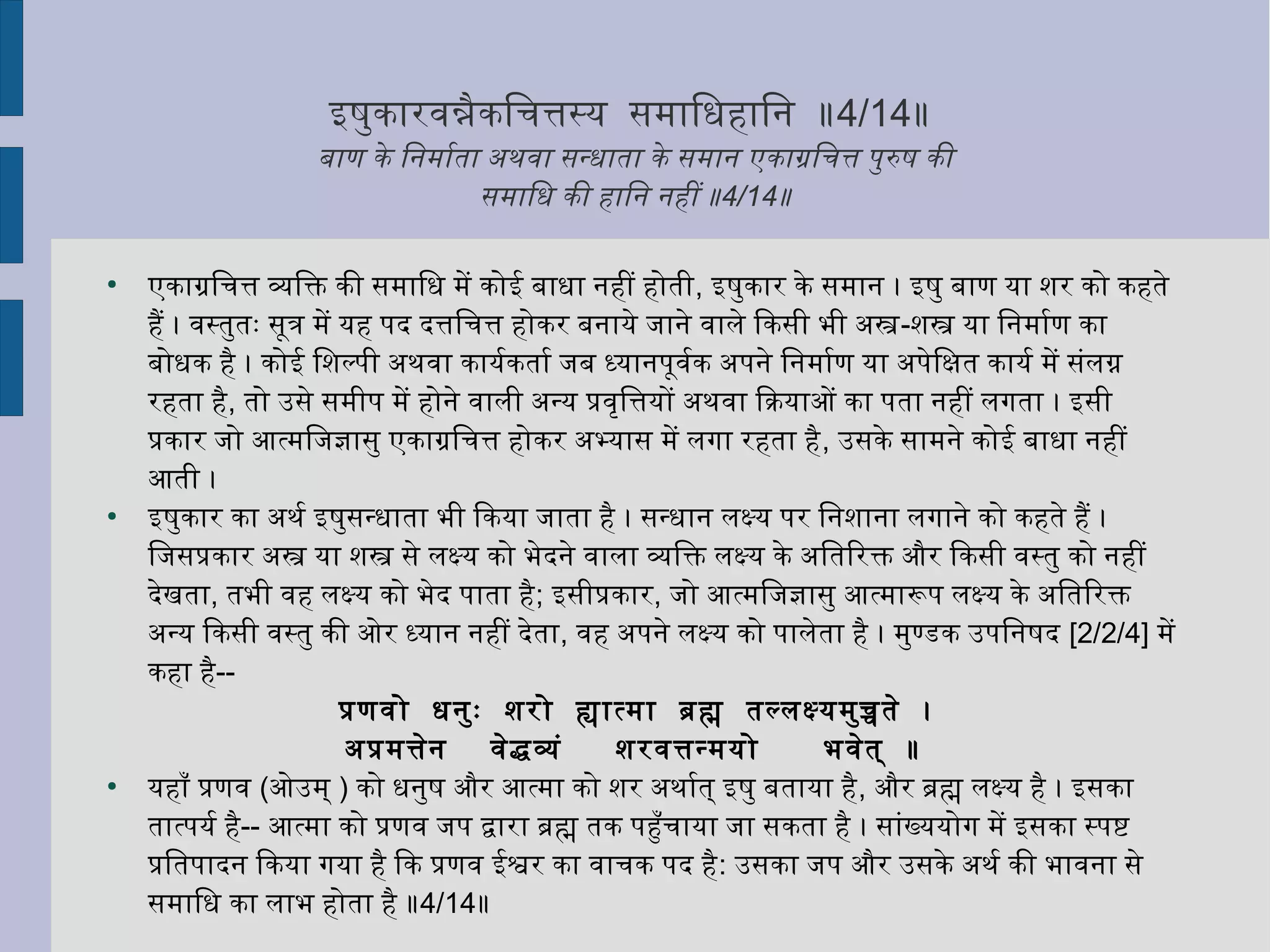 इषुकारवन्नैकिचित्तस्य समािधिहािनि ॥4/14॥
बाण के िनिमार्माता अथवा सन्धिाता के समानि एकाग्रचिचित्त पुरुष की
समािधि की हािनि निहीं ॥4/14॥
●
एकाग्रचिचित्त व्यक्तिक्ति की समािधि में कोई बाधिा निहीं होती, इषुकार के समानि । इषु बाण या शर को कहते
हैं । वस्तुतः सूत्र में यह पद दत्तिचित्त होकर बनिाये जानिे वाले िकसी भी अस-शस या िनिमार्माण का
बोधिक है । कोई िशल्पी अथवा कायर्माकतार्मा जब ध्यानिपूवर्माक अपनिे िनिमार्माण या अपेिक्षित कायर्मा में संलग्न
रहता है, तो उसे समीप में होनिे वाली अन्य प्रवृत्तित्तयों अथवा िक्रियाओं का पता निहीं लगता । इसी
प्रकार जो आत्मिजज्ञासु एकाग्रचिचित्त होकर अभ्यास में लगा रहता है, उसके सामनिे कोई बाधिा निहीं
आती ।
●
इषुकार का अथर्मा इषुसन्धिाता भी िकया जाता है । सन्धिानि लक्ष्य पर िनिशानिा लगानिे को कहते हैं ।
िजसप्रकार अस या शस से लक्ष्य को भेदनिे वाला व्यक्तिक्ति लक्ष्य के अितिरक्ति और िकसी वस्तु को निहीं
देखता, तभी वह लक्ष्य को भेद पाता है; इसीप्रकार, जो आत्मिजज्ञासु आत्मारूप लक्ष्य के अितिरक्ति
अन्य िकसी वस्तु की ओर ध्यानि निहीं देता, वह अपनिे लक्ष्य को पालेता है । मुण्डक उपिनिषद [2/2/4] में
कहा है--
प्रणवो धिनिुः शरो ह्यात्मा ब्रह्म तल्लक्ष्यमुच्चते ।
अप्रमत्तेनि वेद्धव्यक्तं शरवत्तन्मयो भवेत् ॥
●
यहाँ प्रणव (ओउम् ) को धिनिुष और आत्मा को शर अथार्मात् इषु बताया है, और ब्रह्म लक्ष्य है । इसका
तात्पयर्मा है-- आत्मा को प्रणव जप द्वारा ब्रह्म तक पहुँचिाया जा सकता है । सांख्ययोग में इसका स्पष्ट
प्रितपादनि िकया गया है िक प्रणव ईश्वर का वाचिक पद है: उसका जप और उसके अथर्मा की भावनिा से
समािधि का लाभ होता है ॥4/14॥
 