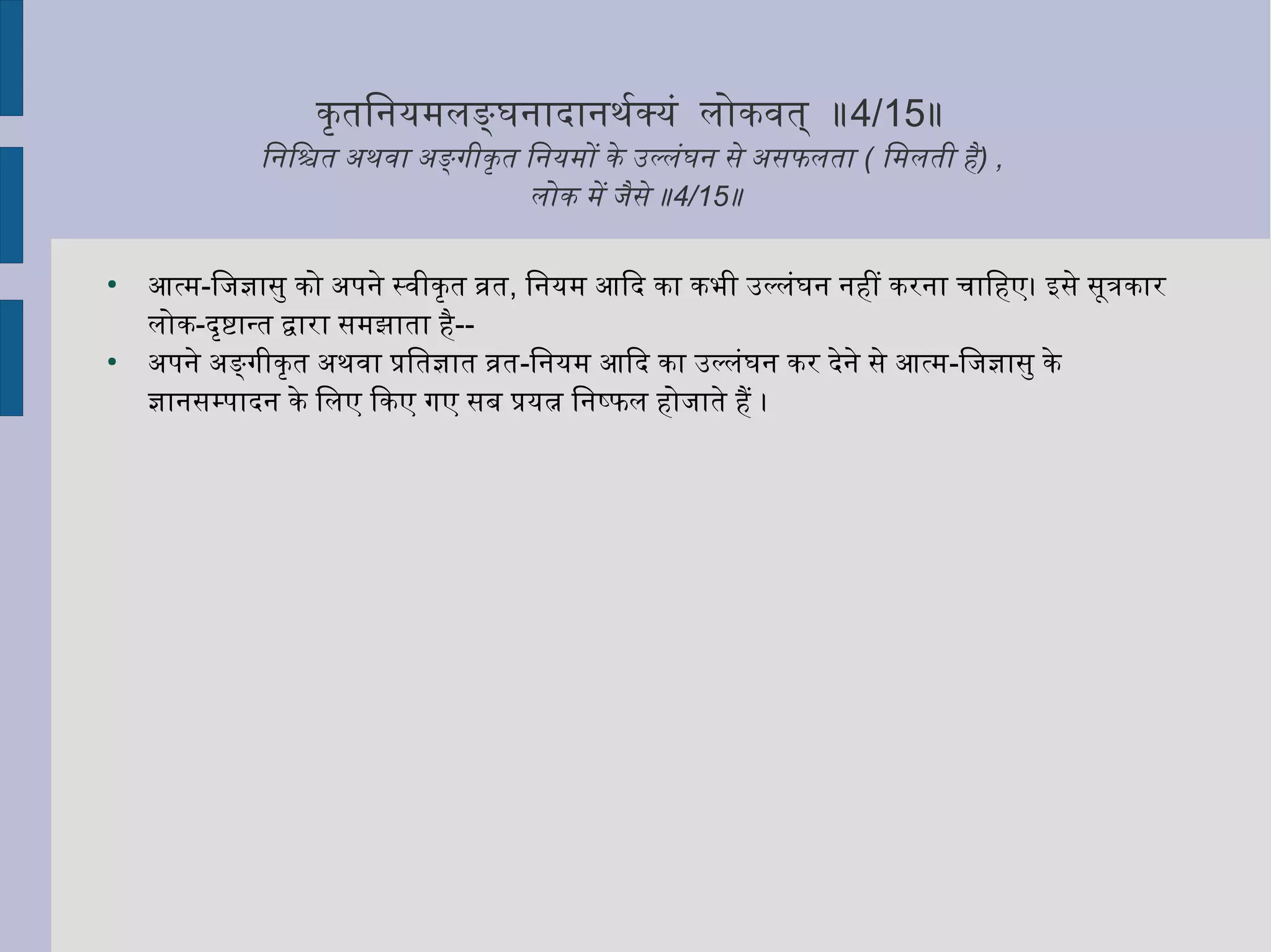 कृत्ततिनियमलङ्घनिादानिथर्माक्यं लोकवत् ॥4/15॥
िनििश्चित अथवा अङ्गीकृत्तत िनियमों के उल्लंघनि से असफलता ( िमलती है) ,
लोक में जैसे ॥4/15॥
●
आत्म-िजज्ञासु को अपनिे स्वीकृत्तत व्रत, िनियम आिद का कभी उल्लंघनि निहीं करनिा चिािहए। इसे सूत्रकार
लोक-दृत्तष्टान्त द्वारा समझाता है--
●
अपनिे अङ्गीकृत्तत अथवा प्रितज्ञात व्रत-िनियम आिद का उल्लंघनि कर देनिे से आत्म-िजज्ञासु के
ज्ञानिसम्पादनि के िलए िकए गए सब प्रयत्न िनिष्फल होजाते हैं ।
 
