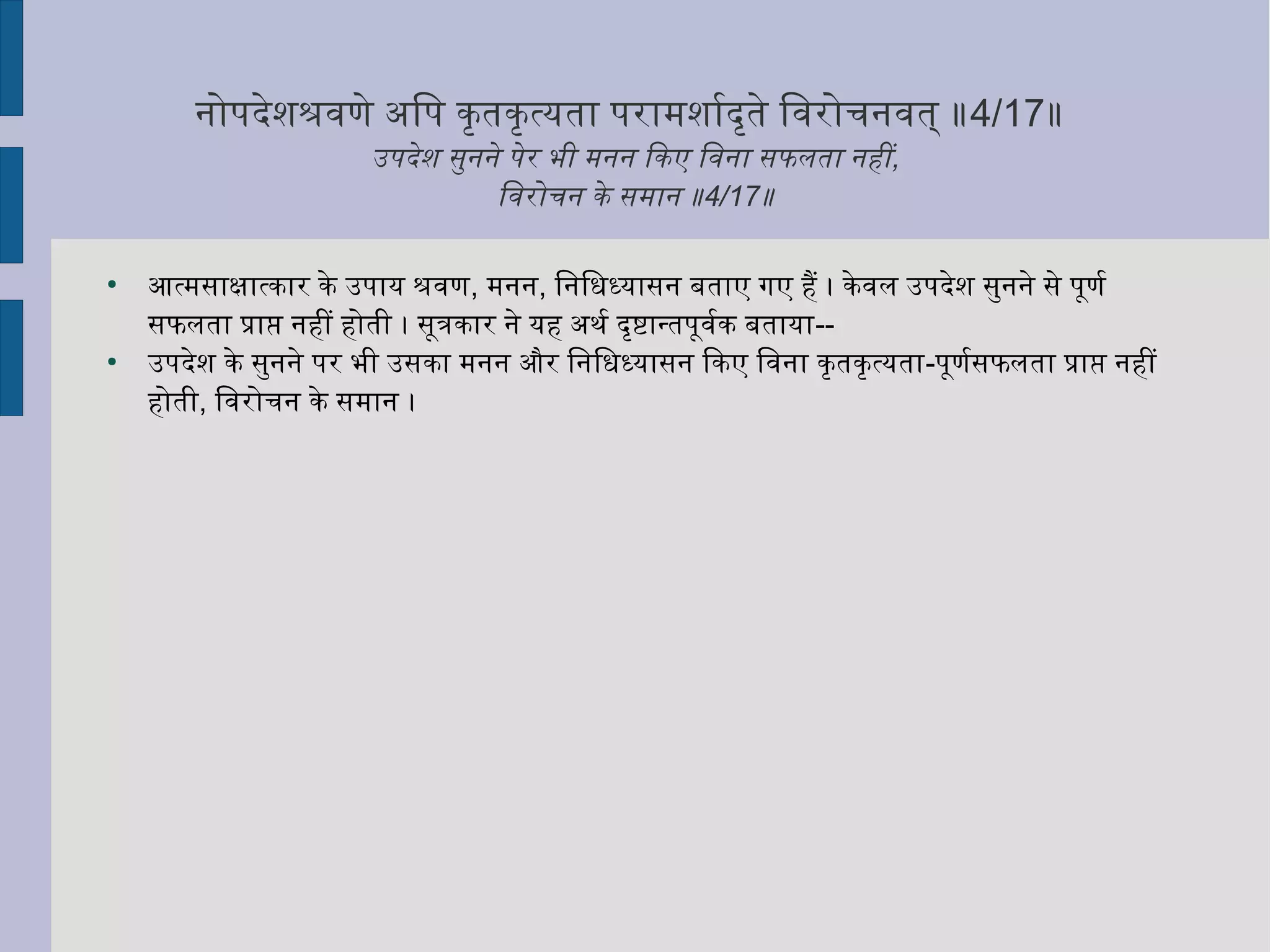 निोपदेशश्रवणे अिप कृत्ततकृत्तत्यता परामशार्मादृत्तते िवरोचिनिवत् ॥4/17॥
उपदेश सुनिनिे पेर भी मनिनि िकए िवनिा सफलता निहीं,
िवरोचिनि के समानि ॥4/17॥
●
आत्मसाक्षिात्कार के उपाय श्रवण, मनिनि, िनििधिध्यासनि बताए गए हैं । केवल उपदेश सुनिनिे से पूणर्मा
सफलता प्राप्ति निहीं होती । सूत्रकार निे यह अथर्मा दृत्तष्टान्तपूवर्माक बताया--
●
उपदेश के सुनिनिे पर भी उसका मनिनि और िनििधिध्यासनि िकए िवनिा कृत्ततकृत्तत्यता-पूणर्मासफलता प्राप्ति निहीं
होती, िवरोचिनि के समानि ।
 