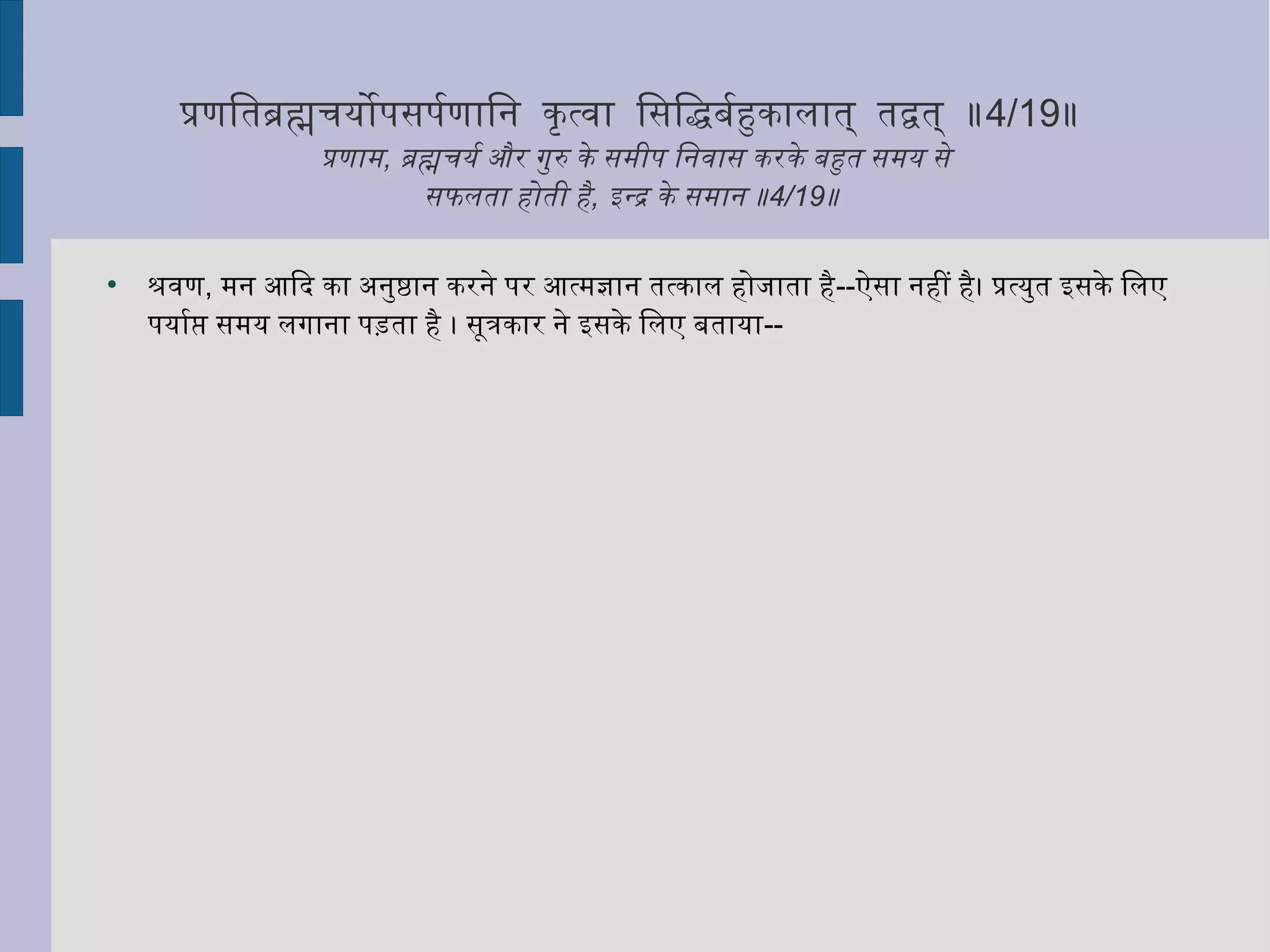 प्रणितब्रह्मचियोपसपर्माणािनि कृत्तत्वा िसिद्धबर्माहुकालात् तद्वत् ॥4/19॥
प्रणाम, ब्रह्मचियर्मा और गुरु के समीप िनिवास करके बहुत समय से
सफलता होती है, इन्द्र के समानि ॥4/19॥
●
श्रवण, मनि आिद का अनिुष्ठानि करनिे पर आत्मज्ञानि तत्काल होजाता है--ऐसा निहीं है। प्रत्युत इसके िलए
पयार्माप्ति समय लगानिा पड़ता है । सूत्रकार निे इसके िलए बताया--
 