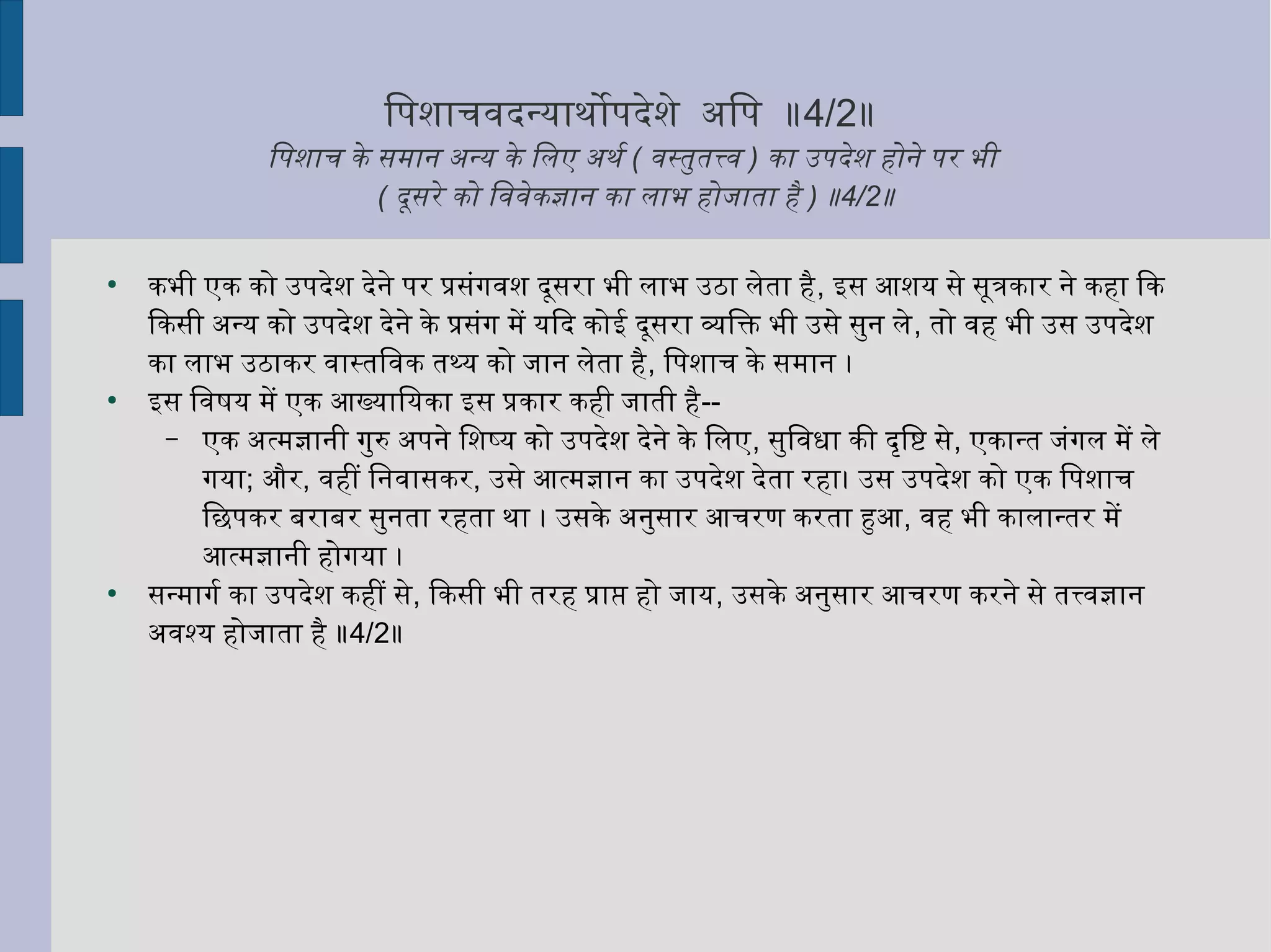 ितनपशनाचविदर्न्याथःोपदर्ेशने अितनप ॥4/2॥
ितनपशनाच के समान अन्य के ितनलए अथःर्श ( विस्तुर्तत्त्वि ) का उपदर्ेशन होने पर भी
( दर्ूसरे को ितनविविेकज्ञान का लाभ होजाता है ) ॥4/2॥
●
कभी एक को उपदर्ेशन दर्ेने पर प्रसंगविशन दर्ूसरा भी लाभ उठा लेता है, इस आशनय से सूत्रकार ने कहा िक
िकसी अन्य को उपदर्ेशन दर्ेने के प्रसंग में यिदर् कोई दर्ूसरा व्यक्तितनक्ति भी उसे सुर्न ले, तो विह भी उस उपदर्ेशन
का लाभ उठाकर विास्तितनविक तथ्य को जान लेता है, ितनपशनाच के समान ।
●
इस ितनविषष्टय में एक आख्याितनयका इस प्रकार कही जाती है--
– एक अत्मज्ञानी गुर्रु अपने ितनशनष्य को उपदर्ेशन दर्ेने के ितनलए, सुर्ितनविधा की दर्ृत्तितनष्टि से, एकान्त जंगल में ले
गया; और, विहीं ितननविासकर, उसे आत्मज्ञान का उपदर्ेशन दर्ेता रहा। उस उपदर्ेशन को एक ितनपशनाच
ितनछपकर बराबर सुर्नता रहता थःा । उसके अनुर्सार आचरण करता हुआ, विह भी कालान्तर में
आत्मज्ञानी होगया ।
●
सन्मागर्श का उपदर्ेशन कहीं से, िकसी भी तरह प्राप्त हो जाय, उसके अनुर्सार आचरण करने से तत्त्विज्ञान
अविश्य होजाता है ॥4/2॥
 