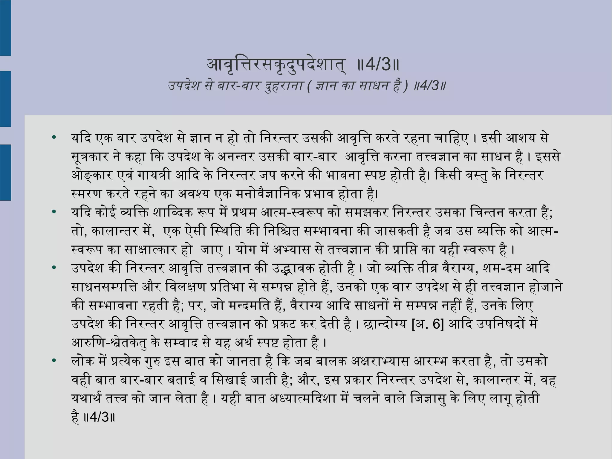 आविृत्तितनत्तिरसकृत्तदर्ुर्पदर्ेशनात् ॥4/3॥
उपदर्ेशन से बार-बार दर्ुर्हराना ( ज्ञान का साधन है ) ॥4/3॥
●
यिदर् एक विार उपदर्ेशन से ज्ञान न हो तो ितननरन्तर उसकी आविृत्तितनत्ति करते रहना चाितनहए । इसी आशनय से
सूत्रकार ने कहा िक उपदर्ेशन के अनन्तर उसकी बार-बार आविृत्तितनत्ति करना तत्त्विज्ञान का साधन है । इससे
ओङ्कार एविं गायत्री आिदर् के ितननरन्तर जप करने की भाविना स्पष्टि होती है। िकसी विस्तुर् के ितननरन्तर
स्मरण करते रहने का अविश्य एक मनोविैज्ञाितननक प्रभावि होता है।
●
यिदर् कोई व्यक्तितनक्ति शनाितनब्दर्क रूप में प्रथःम आत्म-स्विरूप को समझकर ितननरन्तर उसका ितनचन्तन करता है;
तो, कालान्तर में, एक ऐसी ितनस्थःितनत की ितननितनश्चित सम्भाविना की जासकती है जब उस व्यक्तितनक्ति को आत्म-
स्विरूप का साक्षिात्कार हो जाए । योग में अभ्यास से तत्त्विज्ञान की प्राितनप्त का यही स्विरूप है ।
●
उपदर्ेशन की ितननरन्तर आविृत्तितनत्ति तत्त्विज्ञान की उद्भाविक होती है । जो व्यक्तितनक्ति तीव्र विैराग्य, शनम-दर्म आिदर्
साधनसम्पितनत्ति और ितनविलक्षिण प्रितनतभा से सम्पन्न होते है, उनको एक विार उपदर्ेशन से ही तत्त्विज्ञान होजाने
की सम्भाविना रहती है; पर, जो मन्दर्मितनत है, विैराग्य आिदर् साधनों से सम्पन्न नहीं है, उनके ितनलए
उपदर्ेशन की ितननरन्तर आविृत्तितनत्ति तत्त्विज्ञान को प्रकट कर दर्ेती है । छान्दर्ोग्य [अ. 6] आिदर् उपितननषष्टदर्ों में
आरुितनण-श्वेतकेतुर् के सम्विादर् से यह अथःर्श स्पष्टि होता है ।
●
लोक में प्रत्येक गुर्रु इस बात को जानता है िक जब बालक अक्षिराभ्यास आरम्भ करता है, तो उसको
विही बात बार-बार बताई वि ितनसखाई जाती है; और, इस प्रकार ितननरन्तर उपदर्ेशन से, कालान्तर में, विह
यथःाथःर्श तत्त्वि को जान लेता है । यही बात अध्यात्मिदर्शना में चलने विाले ितनजज्ञासुर् के ितनलए लागू होती
है ॥4/3॥
 