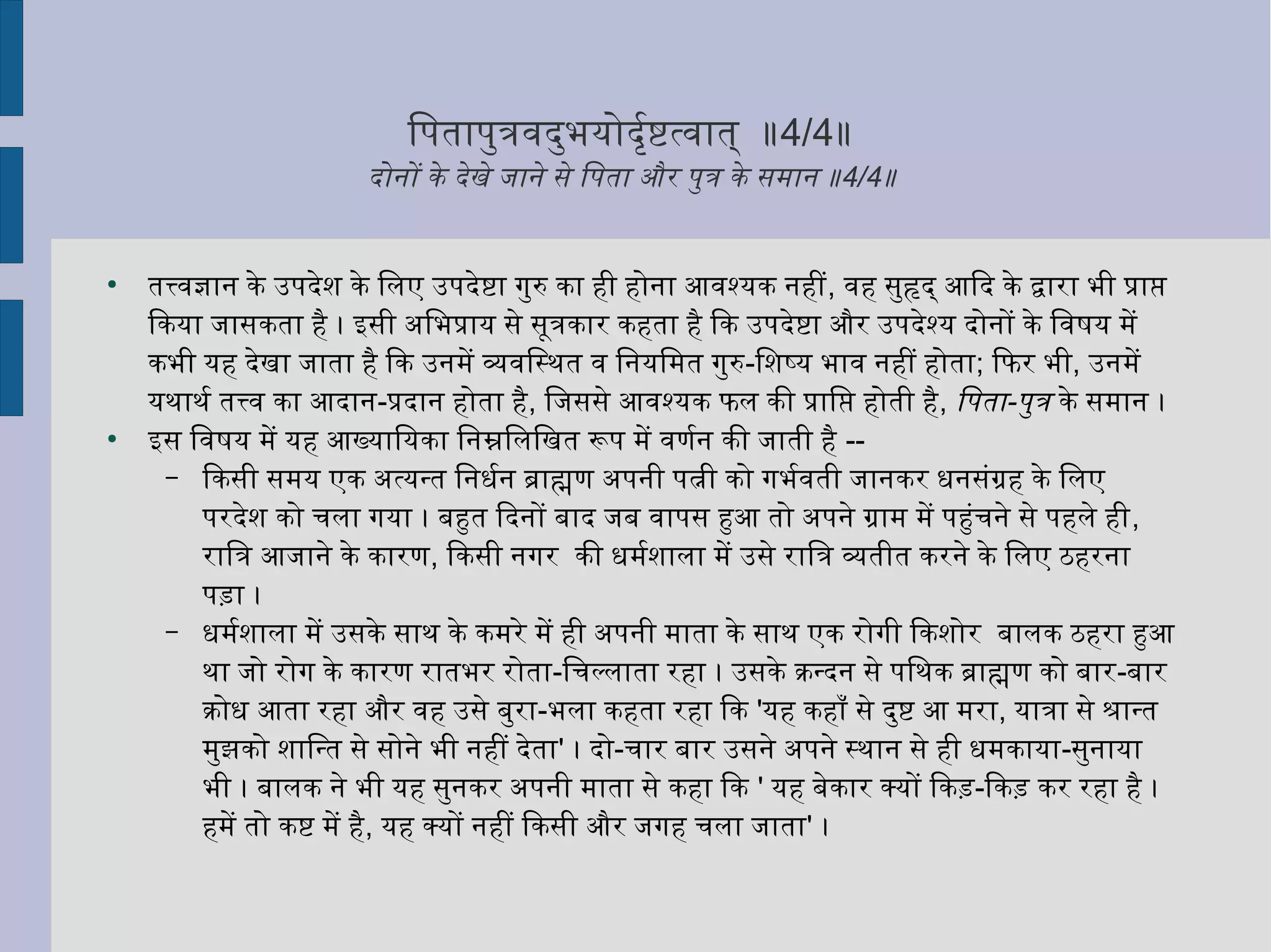 ितनपतापुर्त्रविदर्ुर्भयोदर्ृत्तर्शष्टित्विात् ॥4/4॥
दर्ोनों के दर्ेखे जाने से ितनपता और पुर्त्र के समान ॥4/4॥
●
तत्त्विज्ञान के उपदर्ेशन के ितनलए उपदर्ेष्टिा गुर्रु का ही होना आविश्यक नहीं, विह सुर्हृदर्् आिदर् के द्वारा भी प्राप्त
िकया जासकता है । इसी अितनभप्राय से सूत्रकार कहता है िक उपदर्ेष्टिा और उपदर्ेश्य दर्ोनों के ितनविषष्टय में
कभी यह दर्ेखा जाता है िक उनमें व्यक्तविितनस्थःत वि ितननयितनमत गुर्रु-ितनशनष्य भावि नहीं होता; िफिर भी, उनमें
यथःाथःर्श तत्त्वि का आदर्ान-प्रदर्ान होता है, ितनजससे आविश्यक फिल की प्राितनप्त होती है, ितनपता-पुर्त्र के समान ।
●
इस ितनविषष्टय में यह आख्याितनयका ितननम्नलितनलितनखत रूप में विणर्शन की जाती है --
– िकसी समय एक अत्यन्त ितननधर्शन ब्राह्मण अपनी पत्नी को गभर्शविती जानकर धनसंग्रह के ितनलए
परदर्ेशन को चला गया । बहुत िदर्नों बादर् जब विापस हुआ तो अपने ग्राम में पहुंचने से पहले ही,
राितनत्र आजाने के कारण, िकसी नगर की धमर्शशनाला में उसे राितनत्र व्यक्ततीत करने के ितनलए ठहरना
पड़ा ।
– धमर्शशनाला में उसके साथः के कमरे में ही अपनी माता के साथः एक रोगी िकशनोर बालक ठहरा हुआ
थःा जो रोग के कारण रातभर रोता-ितनचल्लाता रहा । उसके क्रन्दर्न से पितनथःक ब्राह्मण को बार-बार
क्रोध आता रहा और विह उसे बुर्रा-भला कहता रहा िक 'यह कहाँ से दर्ुर्ष्टि आ मरा, यात्रा से श्रान्त
मुर्झको शनाितनन्त से सोने भी नहीं दर्ेता' । दर्ो-चार बार उसने अपने स्थःान से ही धमकाया-सुर्नाया
भी । बालक ने भी यह सुर्नकर अपनी माता से कहा िक ' यह बेकार क्यों िकड़-िकड़ कर रहा है ।
हमें तो कष्टि में है, यह क्यों नहीं िकसी और जगह चला जाता' ।
 