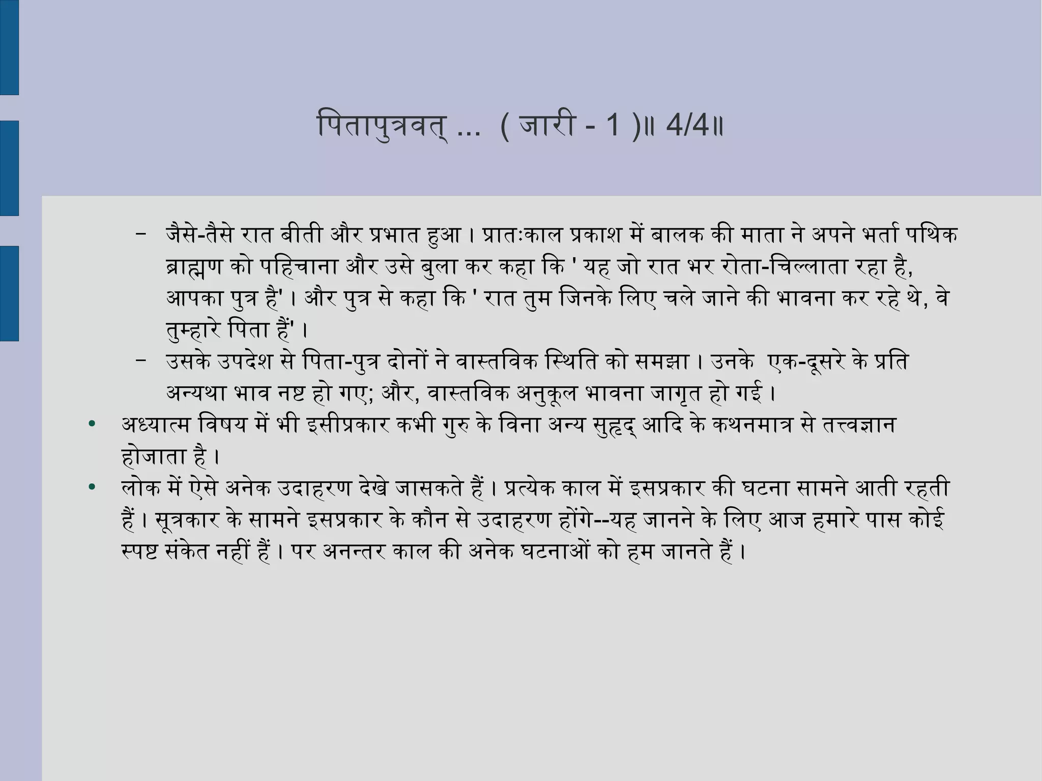ितनपतापुर्त्रवित् ... ( जारी - 1 )॥ 4/4॥
– जैसे-तैसे रात बीती और प्रभात हुआ । प्रातःकाल प्रकाशन में बालक की माता ने अपने भतार्श पितनथःक
ब्राह्मण को पितनहचाना और उसे बुर्ला कर कहा िक ' यह जो रात भर रोता-ितनचल्लाता रहा है,
आपका पुर्त्र है' । और पुर्त्र से कहा िक ' रात तुर्म ितनजनके ितनलए चले जाने की भाविना कर रहे थःे, विे
तुर्म्हारे ितनपता है' ।
– उसके उपदर्ेशन से ितनपता-पुर्त्र दर्ोनों ने विास्तितनविक ितनस्थःितनत को समझा । उनके एक-दर्ूसरे के प्रितनत
अन्यथःा भावि नष्टि हो गए; और, विास्तितनविक अनुर्कूल भाविना जागृत्तत हो गई ।
●
अध्यात्म ितनविषष्टय में भी इसीप्रकार कभी गुर्रु के ितनविना अन्य सुर्हृदर्् आिदर् के कथःनमात्र से तत्त्विज्ञान
होजाता है ।
●
लोक में ऐसे अनेक उदर्ाहरण दर्ेखे जासकते है । प्रत्येक काल में इसप्रकार की घटटना सामने आती रहती
है । सूत्रकार के सामने इसप्रकार के कौन से उदर्ाहरण होंगे--यह जानने के ितनलए आज हमारे पास कोई
स्पष्टि संकेत नहीं है । पर अनन्तर काल की अनेक घटटनाओं को हम जानते है ।
 