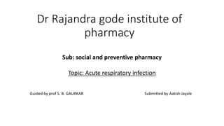 Dr Rajandra gode institute of
pharmacy
Sub: social and preventive pharmacy
Topic: Acute respiratory infection
Guided by prof S. B. GAURKAR Submitted by Aatish Jayale
 