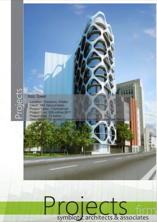 Projects Projects firm symbiotic architects & associates 
Aziz Tower 
Location : Kazipara, Dhaka 
Client : Md. Nazrul Islam 
Project Types : Commercial 
Project Cost :539 million BDT 
Project Area :10 katha 
Description : 14 storied Commercial building with 3 basement Paring 
 