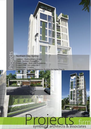 Projects Projects firm 
Northern Day Spring 
Location : Bashundhara, Dhaka 
Client : Northern Foundation 
Project Types : Multi Unit Residence 
Project Cost :160 million BDT 
Project Area : 5 katha 
Description : 9 storied Residential Building for higher Family 
symbiotic architects & associates 
 