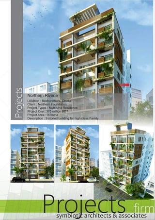 Projects Projects firm 
Northern Riverie 
Location : Bashundhara, Dhaka 
Client : Northern Foundation 
Project Types : Multi Unit Residence 
Project Cost :375 million BDT 
Project Area :14 katha 
Description : 9 storied building for high class Family 
symbiotic architects & associates 
 