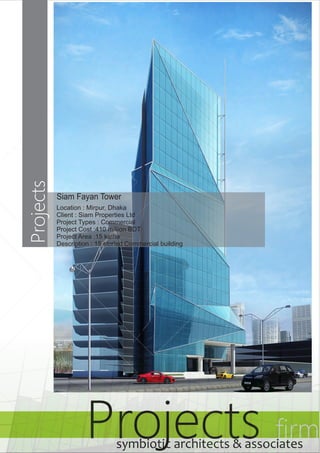 Siam Fayan Tower 
Location : Mirpur, Dhaka 
Client : Siam Properties Ltd 
Project Types : Commercial 
Project Cost :410 million BDT 
Project Area :15 katha 
Description : 15 storied Commercial building 
Projects firm symbiotic architects & associates 
Projects 
 